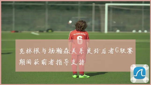 克林根与杨瀚森关系良好后者G联赛期间获前者指导支持