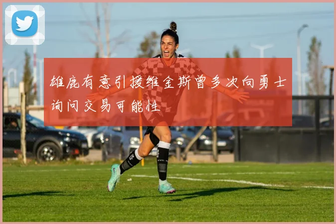 雄鹿有意引援维金斯曾多次向勇士询问交易可能性