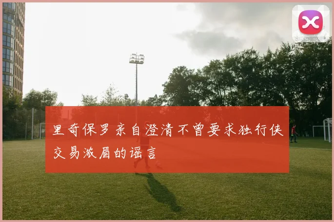 里奇保罗亲自澄清不曾要求独行侠交易浓眉的谣言