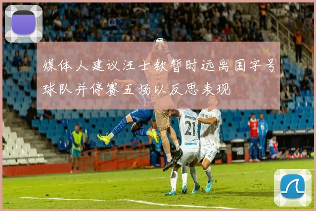 媒体人建议汪士钦暂时远离国字号球队并停赛五场以反思表现