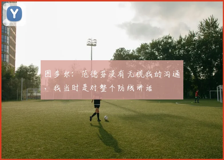 图多尔：范德芬没有无视我的沟通，我当时是对整个防线讲话