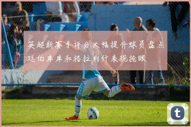 英超新赛季评分大幅提升球员盘点廷伯库库和格拉利什表现抢眼