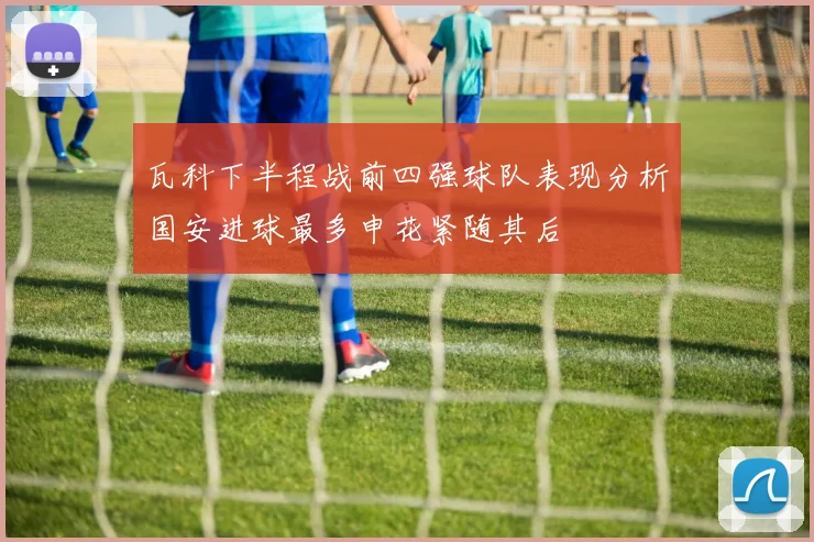 瓦科下半程战前四强球队表现分析国安进球最多申花紧随其后