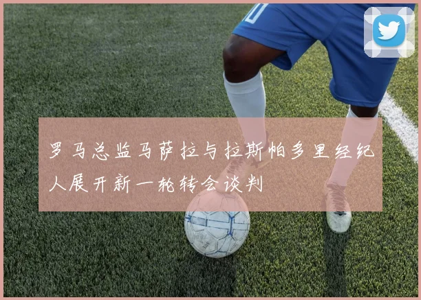 罗马总监马萨拉与拉斯帕多里经纪人展开新一轮转会谈判