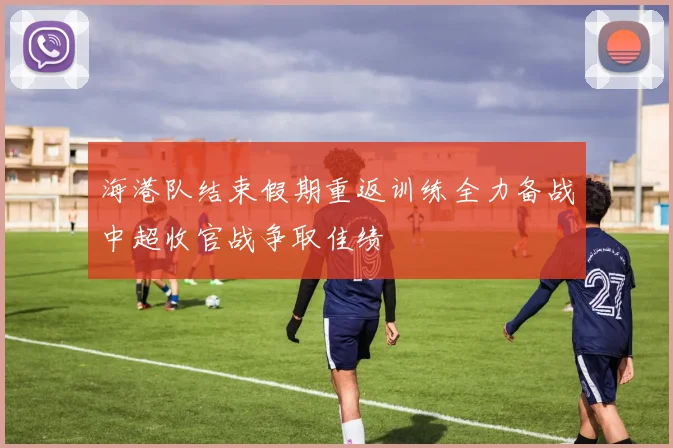 海港队结束假期重返训练全力备战中超收官战争取佳绩