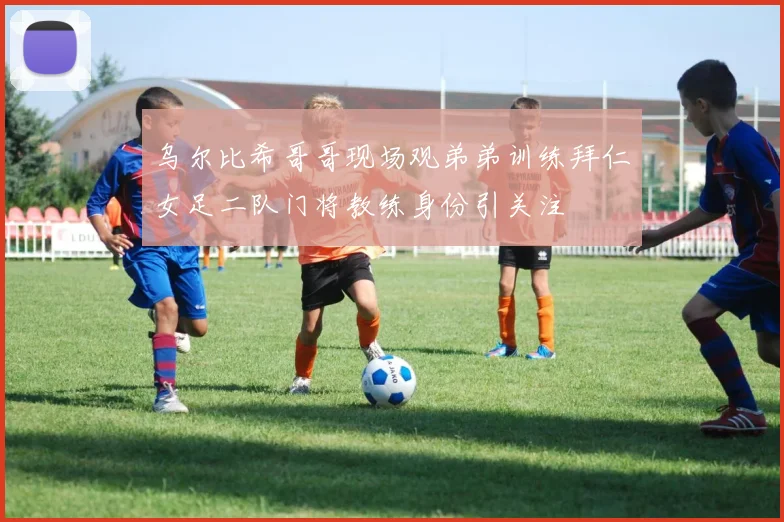 乌尔比希哥哥现场观弟弟训练拜仁女足二队门将教练身份引关注