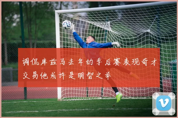 调侃库兹马去年的季后赛表现奇才交易他或许是明智之举