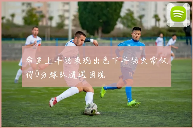 希罗上半场表现出色下半场失常仅得0分球队遭遇困境