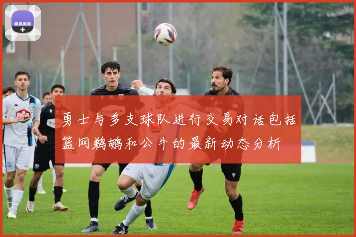 勇士与多支球队进行交易对话包括篮网鹈鹕和公牛的最新动态分析