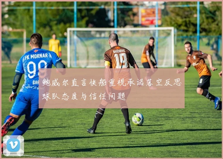 鲍威尔直言快船重视承诺落空反思球队态度与信任问题