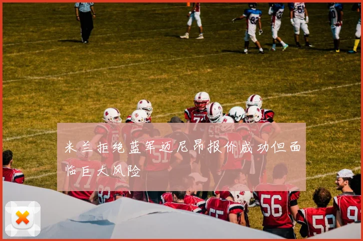 米兰拒绝蓝军迈尼昂报价成功但面临巨大风险