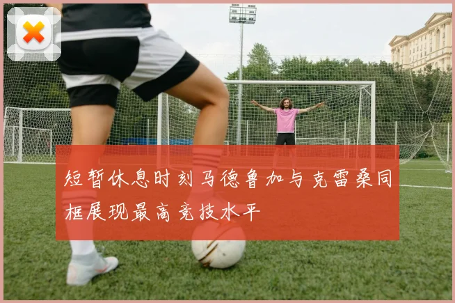 短暂休息时刻马德鲁加与克雷桑同框展现最高竞技水平