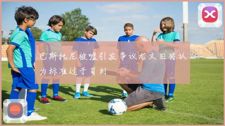 巴斯托尼被嘘引发争议尤文旧将认为标准过于苛刻