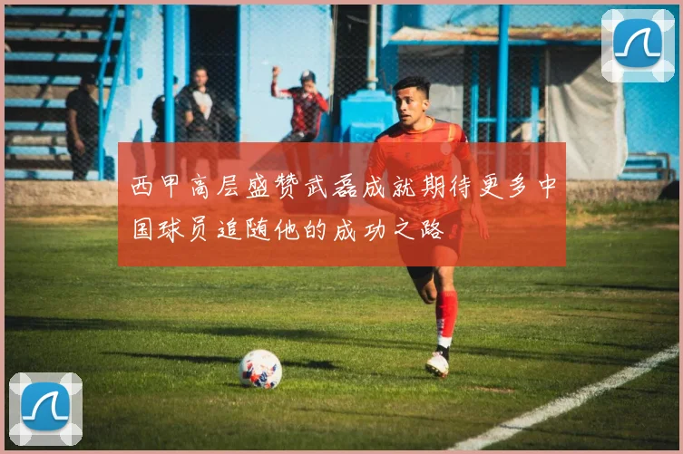 西甲高层盛赞武磊成就期待更多中国球员追随他的成功之路
