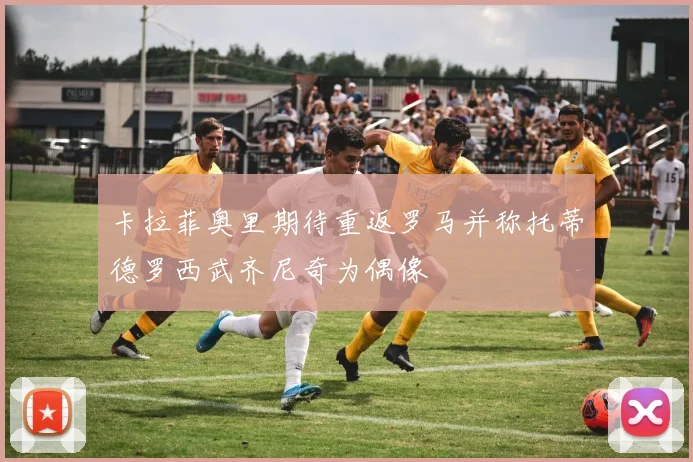 卡拉菲奥里期待重返罗马并称托蒂德罗西武齐尼奇为偶像