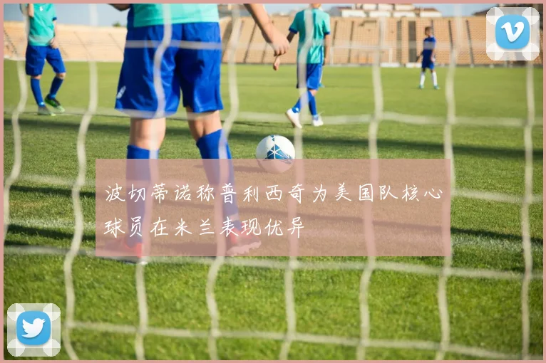 波切蒂诺称普利西奇为美国队核心球员在米兰表现优异