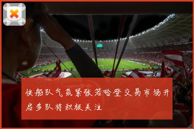 快船队气氛紧张若哈登交易市场开启多队将积极关注