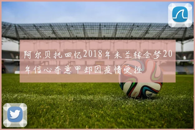 阿尔贝托回忆2018年米兰转会梦20年信心夺意甲却因疫情受挫