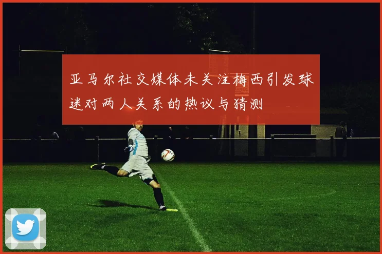亚马尔社交媒体未关注梅西引发球迷对两人关系的热议与猜测