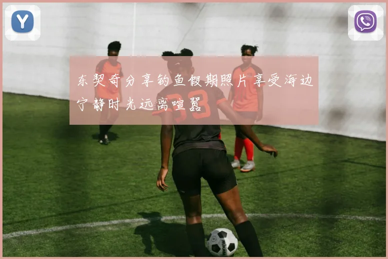 东契奇分享钓鱼假期照片享受海边宁静时光远离喧嚣