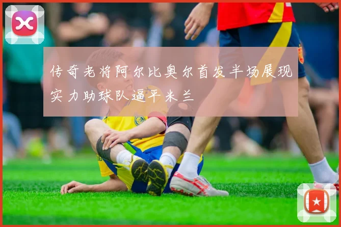 传奇老将阿尔比奥尔首发半场展现实力助球队逼平米兰