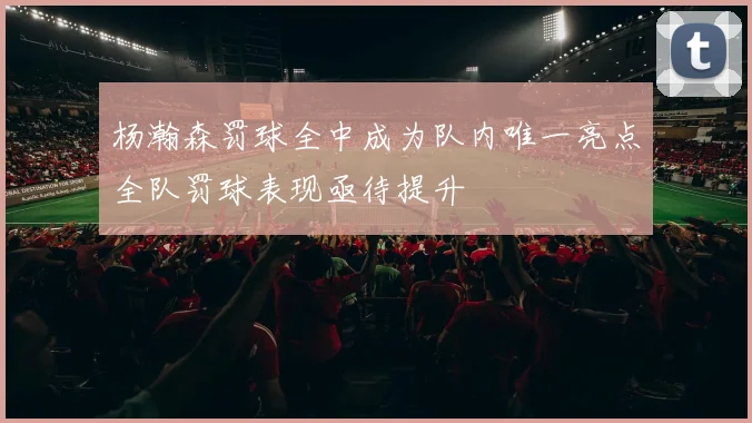 杨瀚森罚球全中成为队内唯一亮点全队罚球表现亟待提升