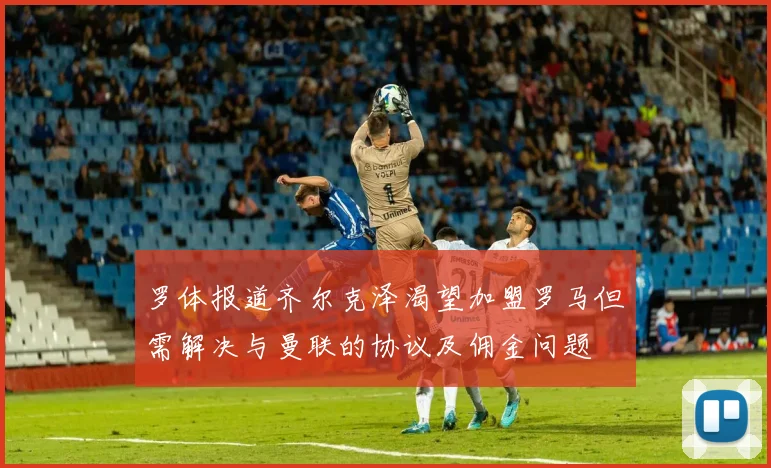 罗体报道齐尔克泽渴望加盟罗马但需解决与曼联的协议及佣金问题