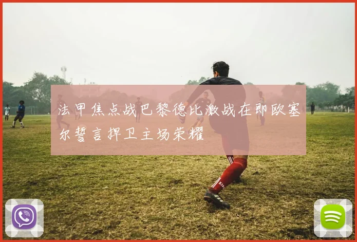 法甲焦点战巴黎德比激战在即欧塞尔誓言捍卫主场荣耀