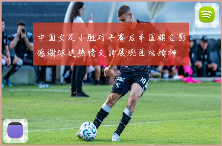 中国女足小胜对手赛后举国旗合影感谢球迷热情支持展现团结精神