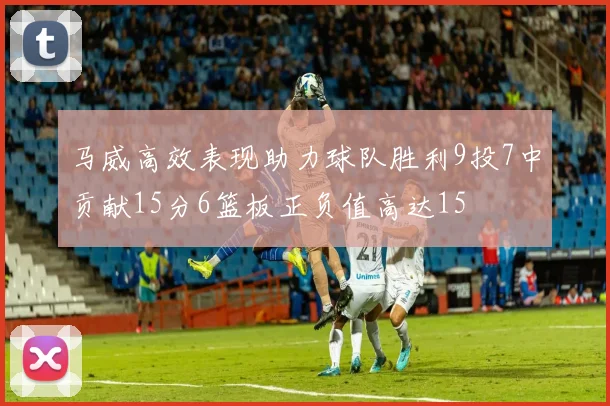 马威高效表现助力球队胜利9投7中贡献15分6篮板正负值高达15