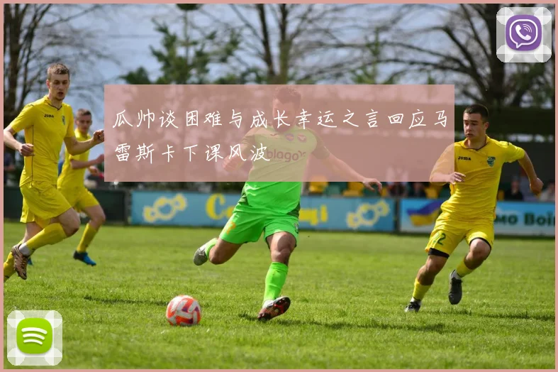 瓜帅谈困难与成长幸运之言回应马雷斯卡下课风波